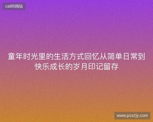 童年时光里的生活方式回忆从简单日常到快乐成长的岁月印记留存
